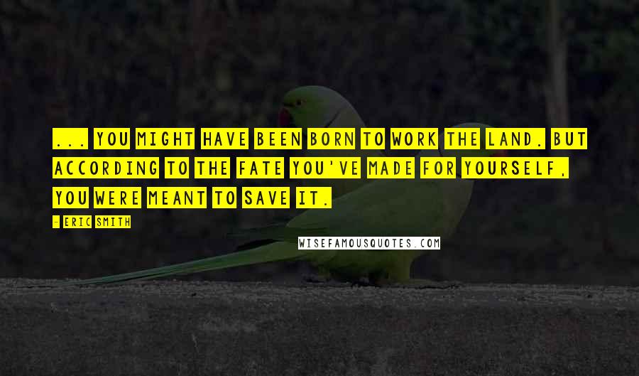 Eric Smith Quotes: ... you might have been born to work the land. But according to the fate you've made for yourself, you were meant to save it.