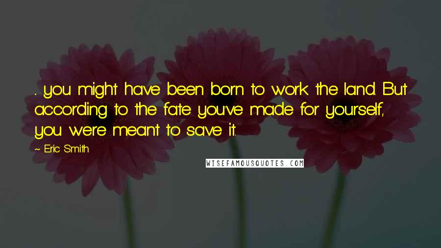 Eric Smith Quotes: ... you might have been born to work the land. But according to the fate you've made for yourself, you were meant to save it.