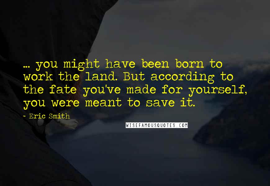 Eric Smith Quotes: ... you might have been born to work the land. But according to the fate you've made for yourself, you were meant to save it.