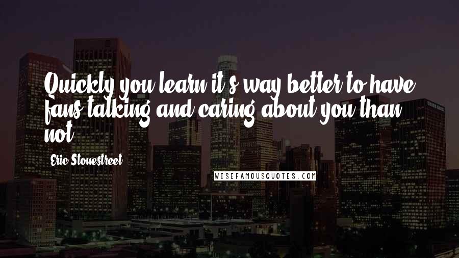 Eric Stonestreet Quotes: Quickly you learn it's way better to have fans talking and caring about you than not.