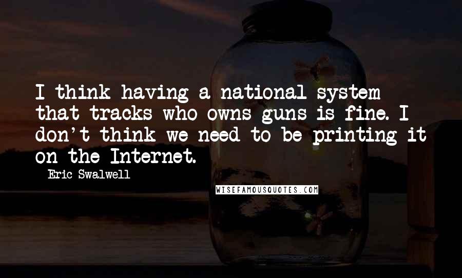 Eric Swalwell Quotes: I think having a national system that tracks who owns guns is fine. I don't think we need to be printing it on the Internet.