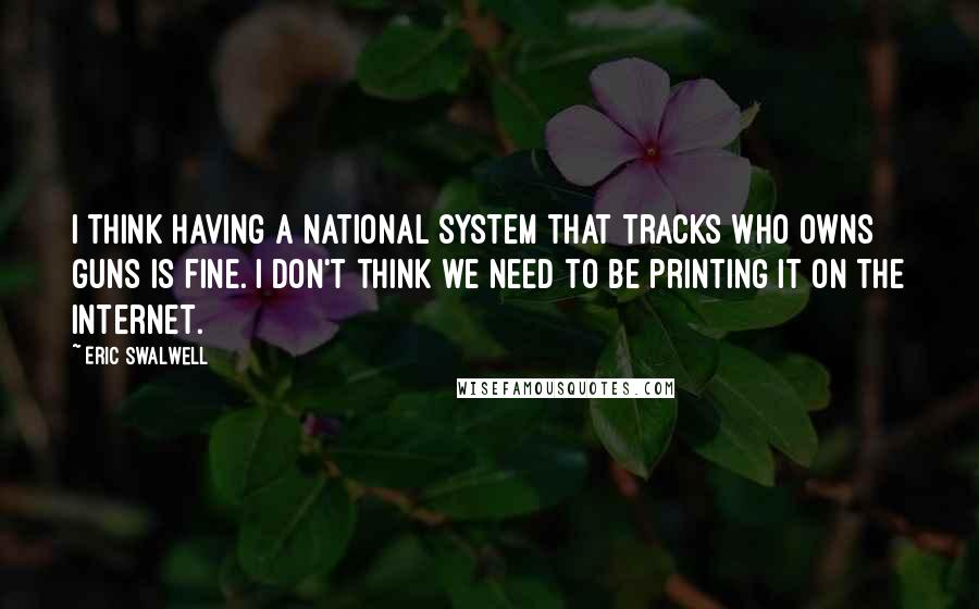 Eric Swalwell Quotes: I think having a national system that tracks who owns guns is fine. I don't think we need to be printing it on the Internet.