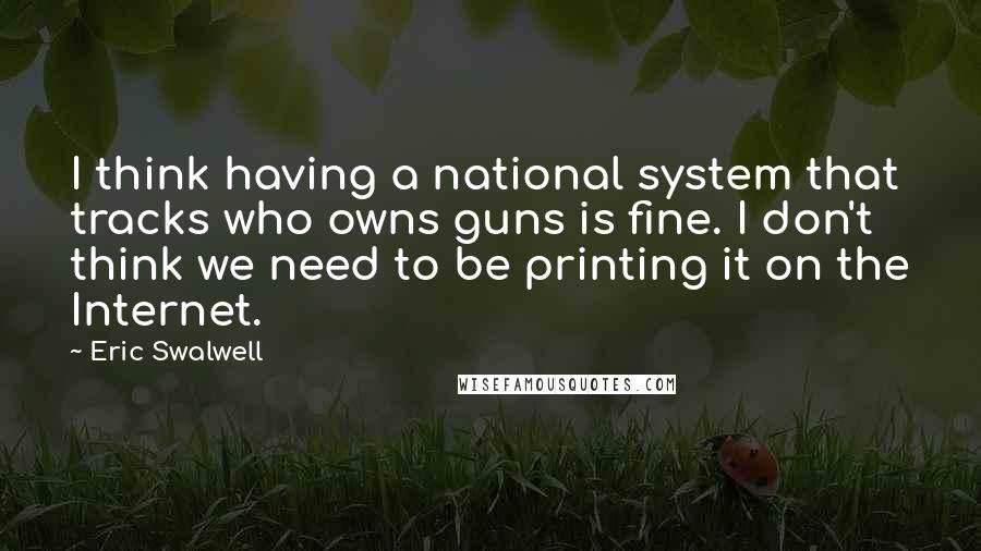 Eric Swalwell Quotes: I think having a national system that tracks who owns guns is fine. I don't think we need to be printing it on the Internet.