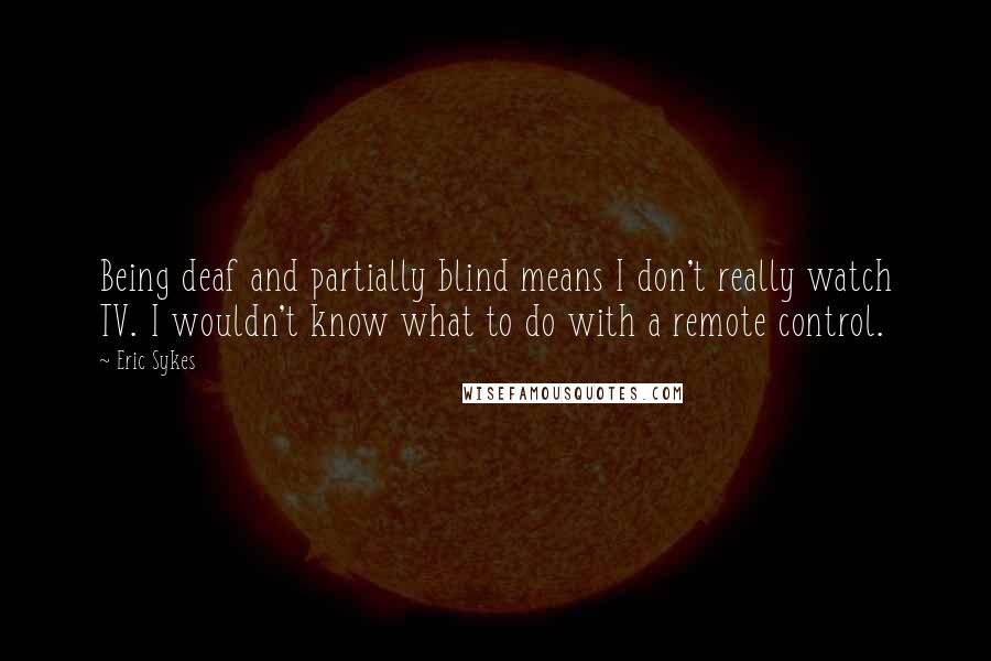 Eric Sykes Quotes: Being deaf and partially blind means I don't really watch TV. I wouldn't know what to do with a remote control.
