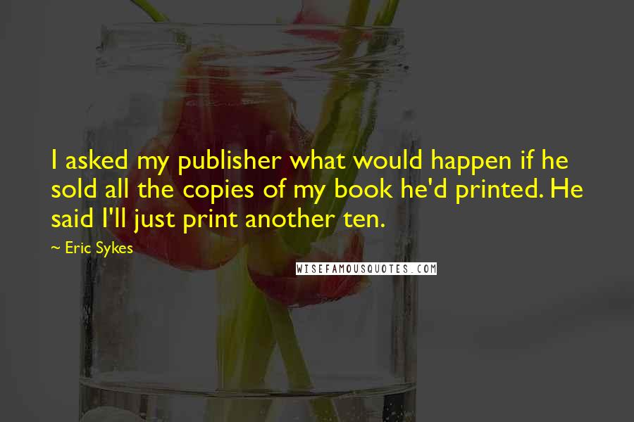 Eric Sykes Quotes: I asked my publisher what would happen if he sold all the copies of my book he'd printed. He said I'll just print another ten.