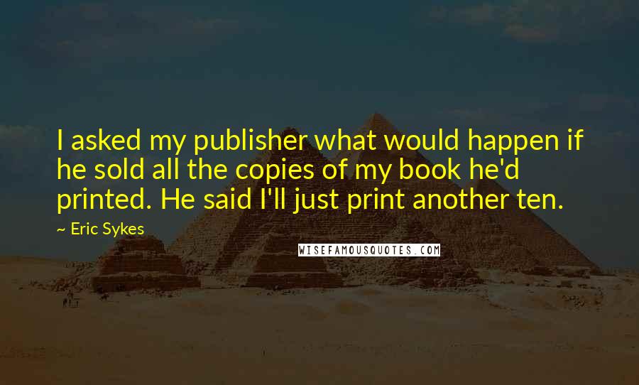 Eric Sykes Quotes: I asked my publisher what would happen if he sold all the copies of my book he'd printed. He said I'll just print another ten.