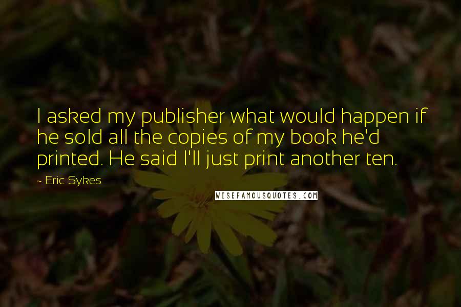 Eric Sykes Quotes: I asked my publisher what would happen if he sold all the copies of my book he'd printed. He said I'll just print another ten.