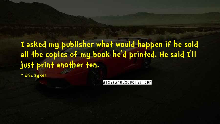 Eric Sykes Quotes: I asked my publisher what would happen if he sold all the copies of my book he'd printed. He said I'll just print another ten.