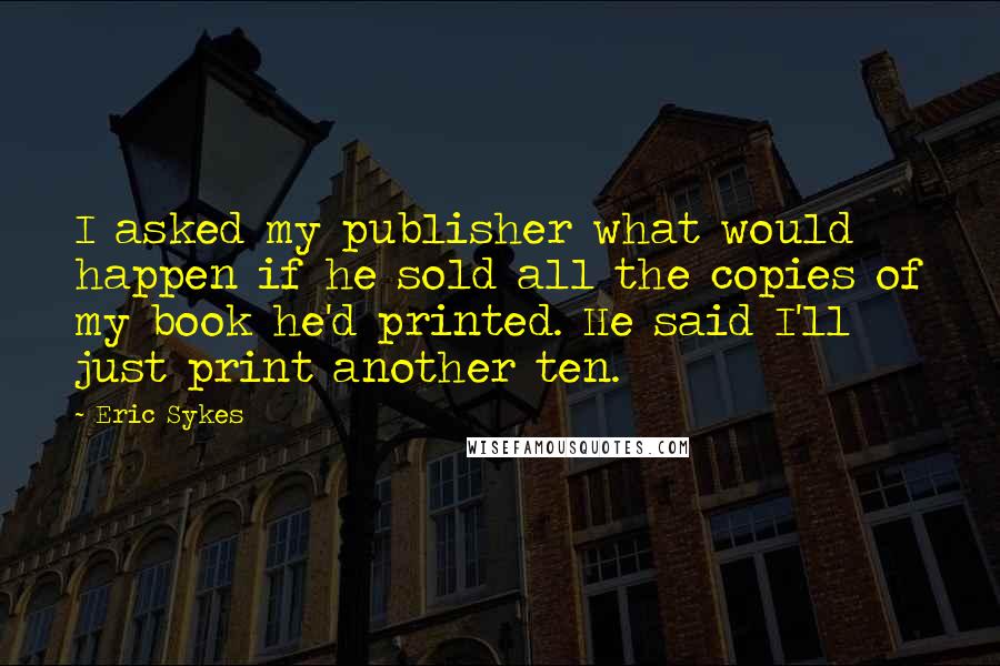 Eric Sykes Quotes: I asked my publisher what would happen if he sold all the copies of my book he'd printed. He said I'll just print another ten.