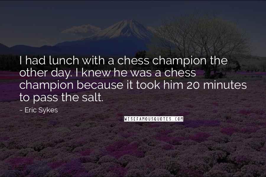 Eric Sykes Quotes: I had lunch with a chess champion the other day. I knew he was a chess champion because it took him 20 minutes to pass the salt.