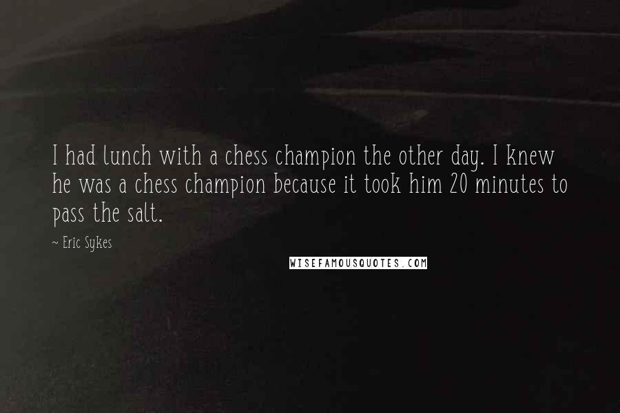Eric Sykes Quotes: I had lunch with a chess champion the other day. I knew he was a chess champion because it took him 20 minutes to pass the salt.