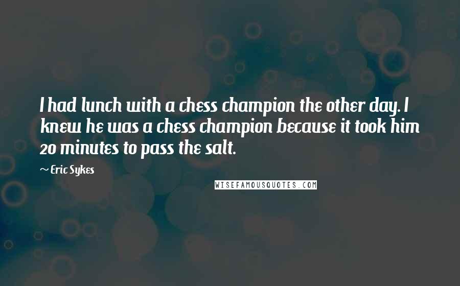 Eric Sykes Quotes: I had lunch with a chess champion the other day. I knew he was a chess champion because it took him 20 minutes to pass the salt.