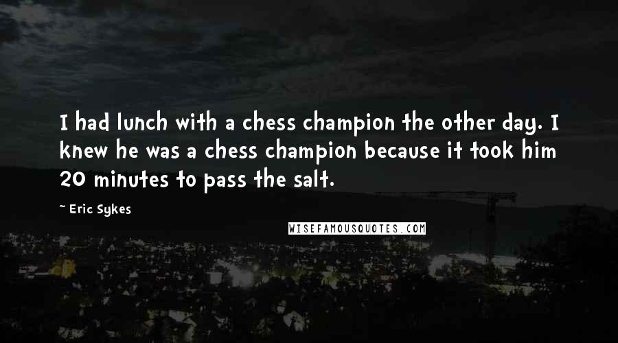 Eric Sykes Quotes: I had lunch with a chess champion the other day. I knew he was a chess champion because it took him 20 minutes to pass the salt.