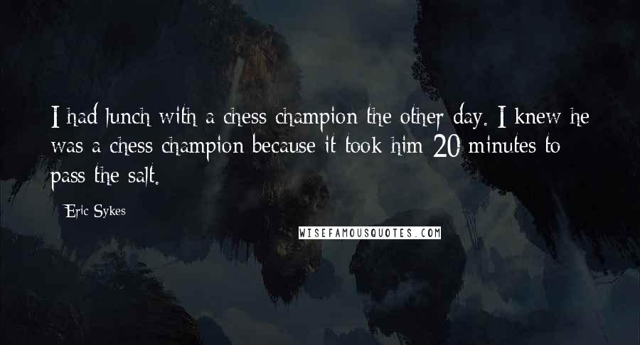 Eric Sykes Quotes: I had lunch with a chess champion the other day. I knew he was a chess champion because it took him 20 minutes to pass the salt.