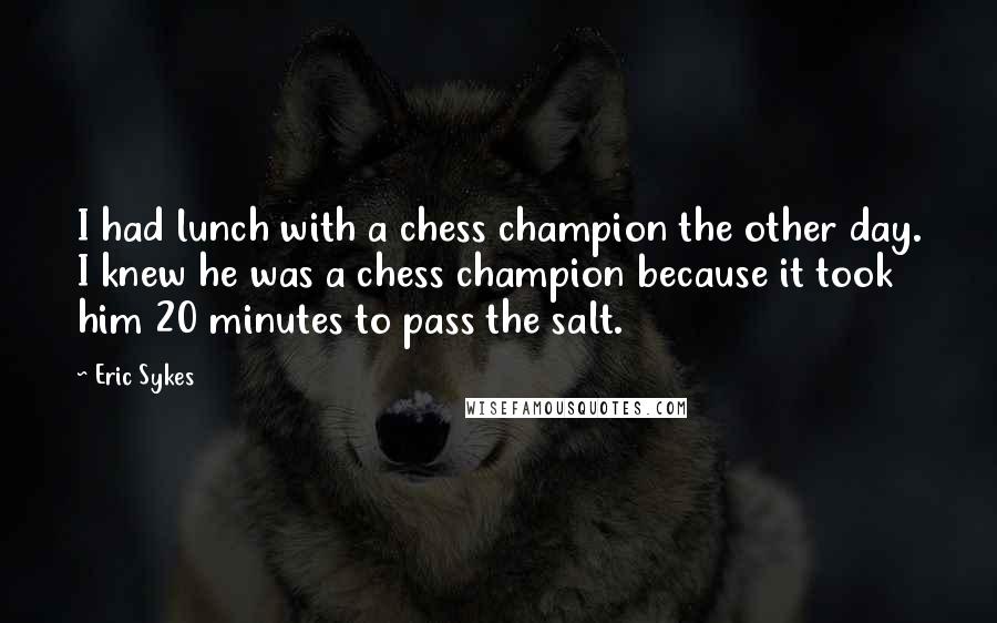 Eric Sykes Quotes: I had lunch with a chess champion the other day. I knew he was a chess champion because it took him 20 minutes to pass the salt.