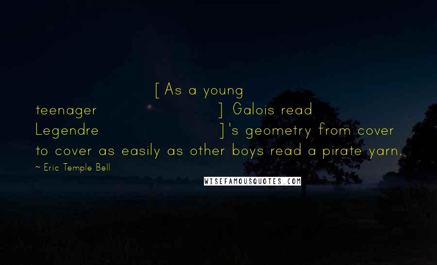 Eric Temple Bell Quotes: [As a young teenager] Galois read Legendre]'s geometry from cover to cover as easily as other boys read a pirate yarn.