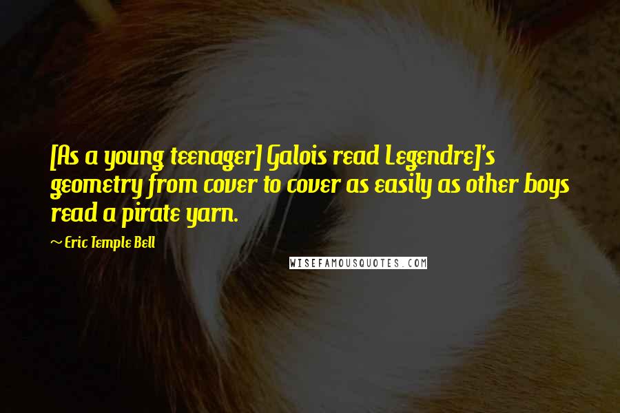 Eric Temple Bell Quotes: [As a young teenager] Galois read Legendre]'s geometry from cover to cover as easily as other boys read a pirate yarn.