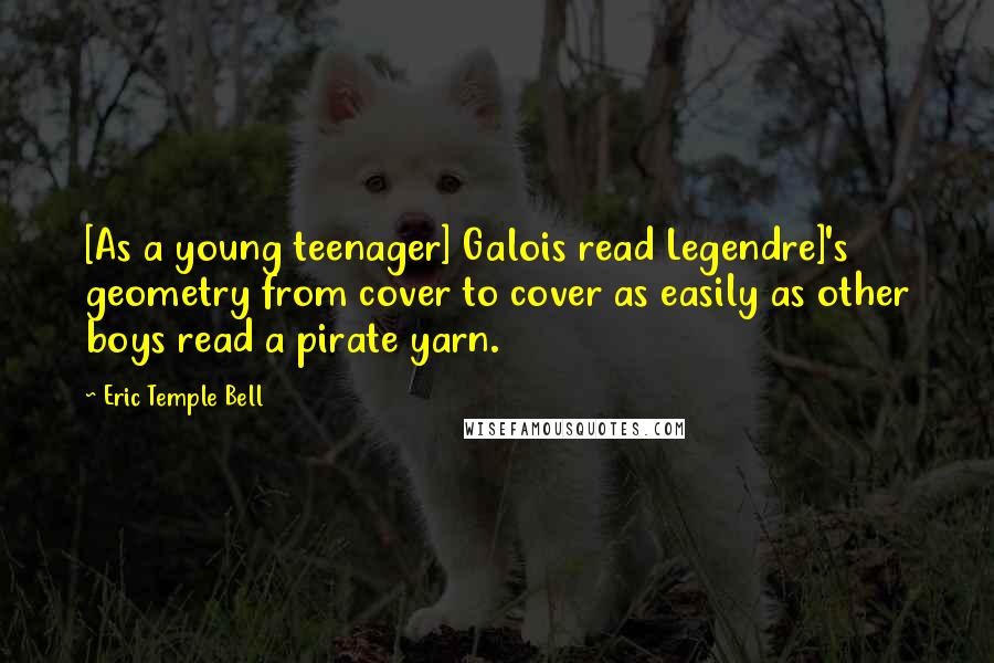 Eric Temple Bell Quotes: [As a young teenager] Galois read Legendre]'s geometry from cover to cover as easily as other boys read a pirate yarn.