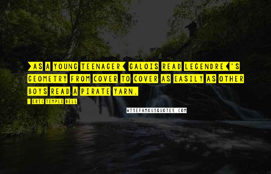 Eric Temple Bell Quotes: [As a young teenager] Galois read Legendre]'s geometry from cover to cover as easily as other boys read a pirate yarn.