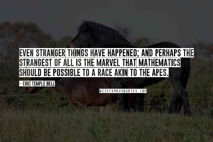 Eric Temple Bell Quotes: Even stranger things have happened; and perhaps the strangest of all is the marvel that mathematics should be possible to a race akin to the apes.