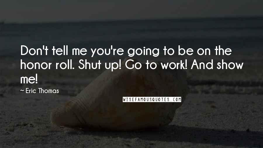 Eric Thomas Quotes: Don't tell me you're going to be on the honor roll. Shut up! Go to work! And show me!
