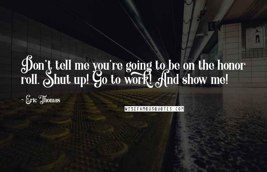 Eric Thomas Quotes: Don't tell me you're going to be on the honor roll. Shut up! Go to work! And show me!