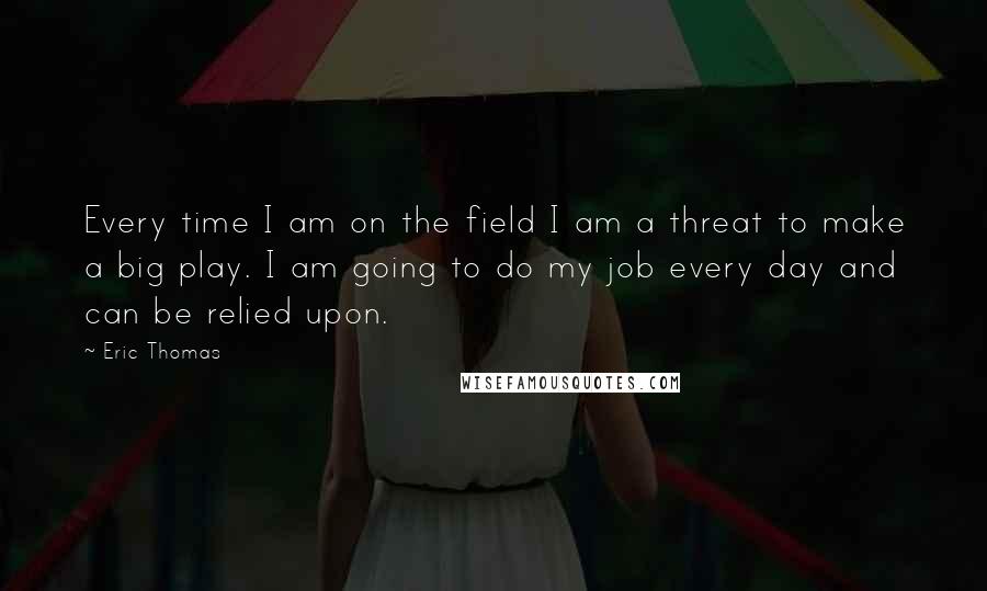 Eric Thomas Quotes: Every time I am on the field I am a threat to make a big play. I am going to do my job every day and can be relied upon.