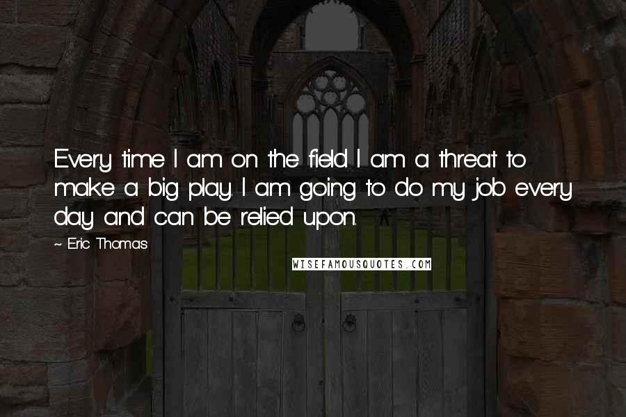 Eric Thomas Quotes: Every time I am on the field I am a threat to make a big play. I am going to do my job every day and can be relied upon.