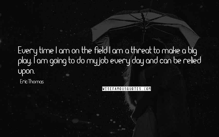 Eric Thomas Quotes: Every time I am on the field I am a threat to make a big play. I am going to do my job every day and can be relied upon.