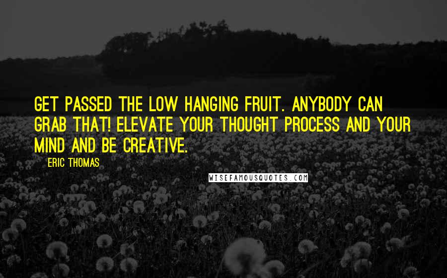 Eric Thomas Quotes: Get passed the low hanging fruit. Anybody can grab that! Elevate your thought process and your mind and be creative.