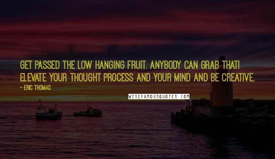 Eric Thomas Quotes: Get passed the low hanging fruit. Anybody can grab that! Elevate your thought process and your mind and be creative.