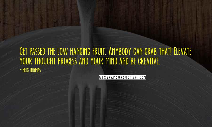 Eric Thomas Quotes: Get passed the low hanging fruit. Anybody can grab that! Elevate your thought process and your mind and be creative.