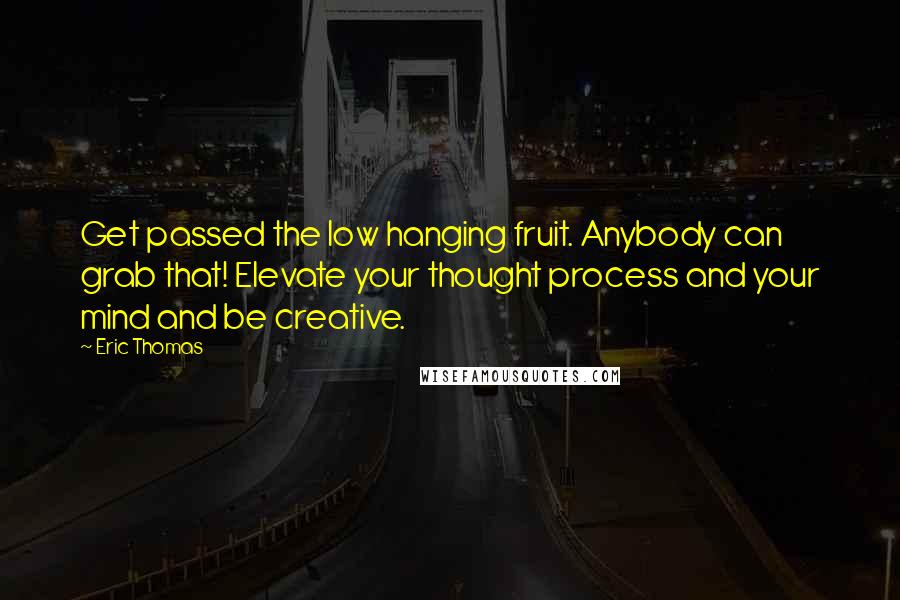 Eric Thomas Quotes: Get passed the low hanging fruit. Anybody can grab that! Elevate your thought process and your mind and be creative.