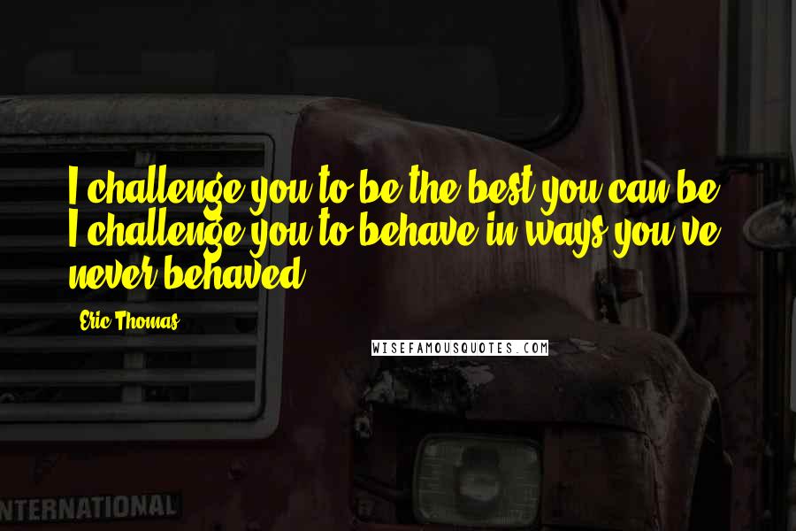 Eric Thomas Quotes: I challenge you to be the best you can be! I challenge you to behave in ways you've never behaved.