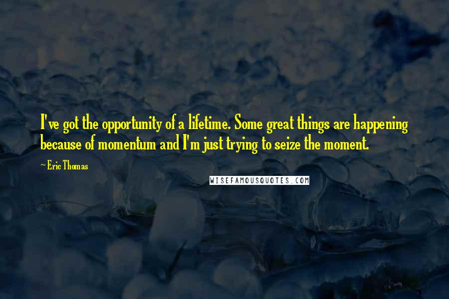 Eric Thomas Quotes: I've got the opportunity of a lifetime. Some great things are happening because of momentum and I'm just trying to seize the moment.