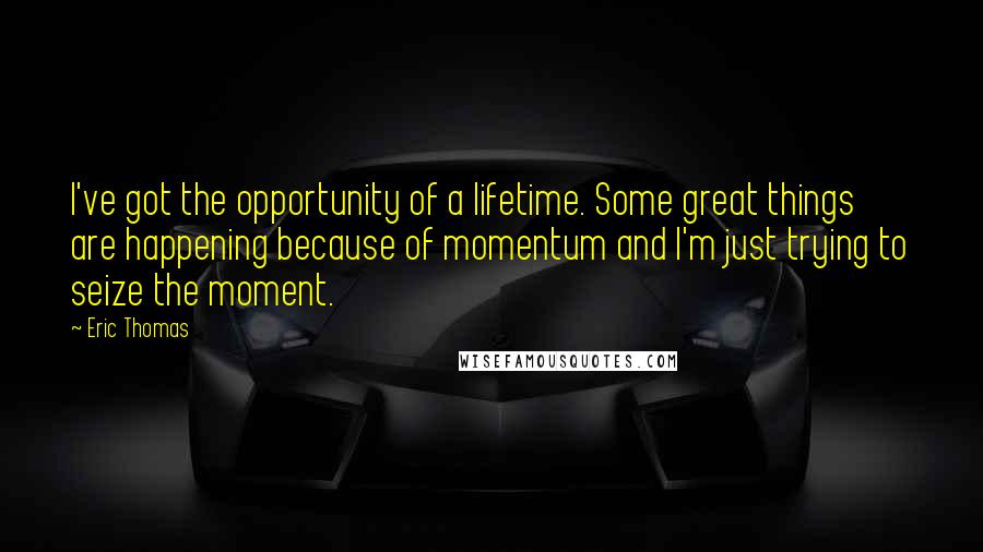 Eric Thomas Quotes: I've got the opportunity of a lifetime. Some great things are happening because of momentum and I'm just trying to seize the moment.