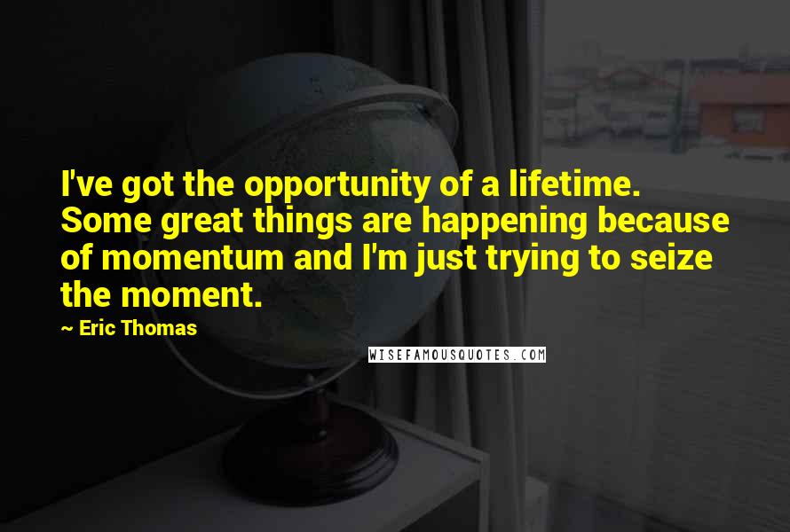 Eric Thomas Quotes: I've got the opportunity of a lifetime. Some great things are happening because of momentum and I'm just trying to seize the moment.