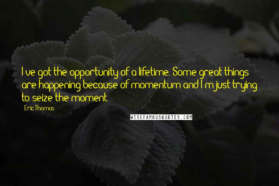 Eric Thomas Quotes: I've got the opportunity of a lifetime. Some great things are happening because of momentum and I'm just trying to seize the moment.