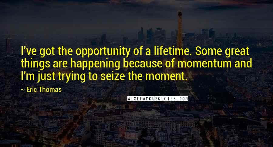 Eric Thomas Quotes: I've got the opportunity of a lifetime. Some great things are happening because of momentum and I'm just trying to seize the moment.