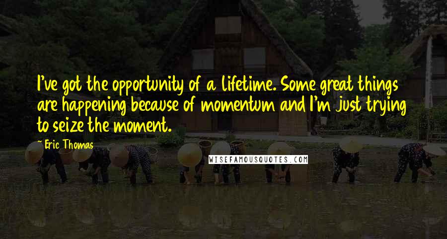 Eric Thomas Quotes: I've got the opportunity of a lifetime. Some great things are happening because of momentum and I'm just trying to seize the moment.