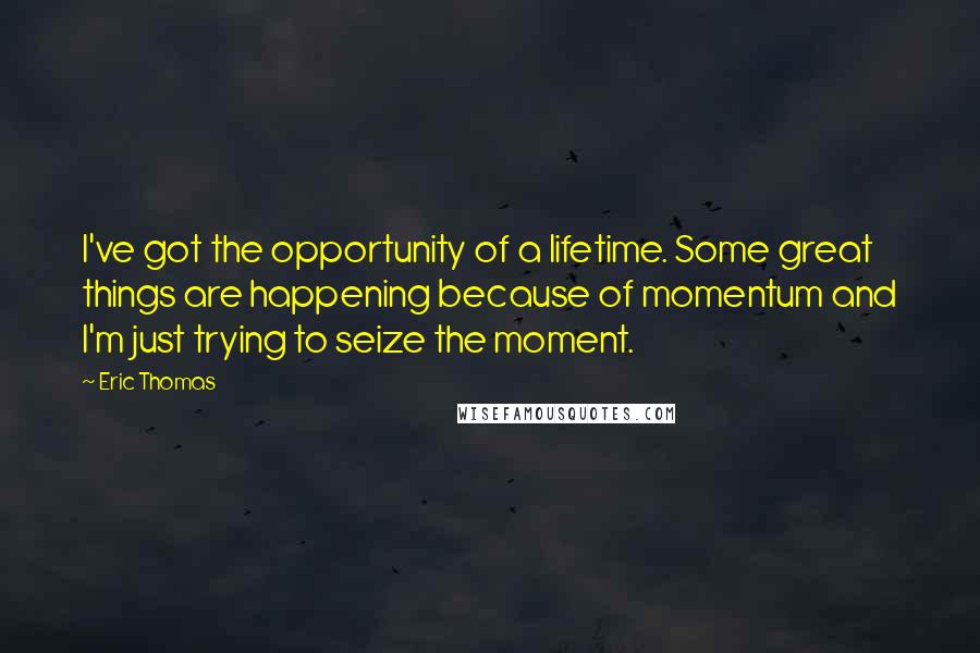 Eric Thomas Quotes: I've got the opportunity of a lifetime. Some great things are happening because of momentum and I'm just trying to seize the moment.