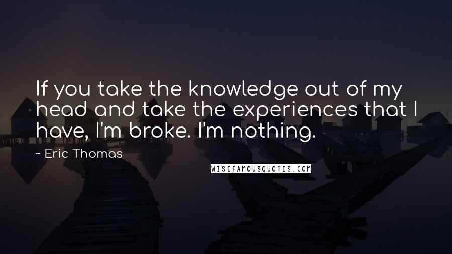 Eric Thomas Quotes: If you take the knowledge out of my head and take the experiences that I have, I'm broke. I'm nothing.