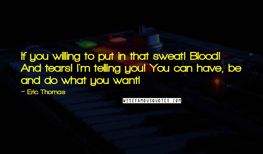 Eric Thomas Quotes: If you willing to put in that sweat! Blood! And tears! I'm telling you! You can have, be and do what you want!