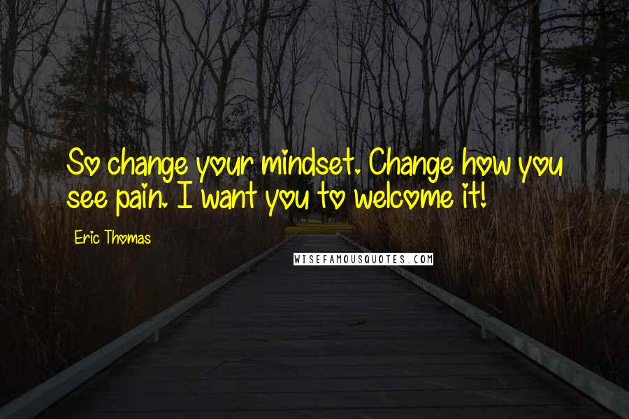 Eric Thomas Quotes: So change your mindset. Change how you see pain. I want you to welcome it!