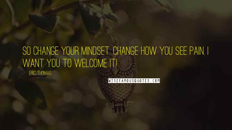 Eric Thomas Quotes: So change your mindset. Change how you see pain. I want you to welcome it!