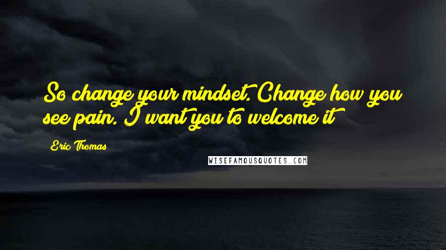 Eric Thomas Quotes: So change your mindset. Change how you see pain. I want you to welcome it!