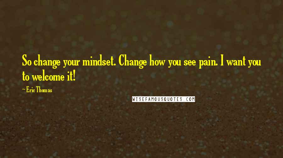 Eric Thomas Quotes: So change your mindset. Change how you see pain. I want you to welcome it!