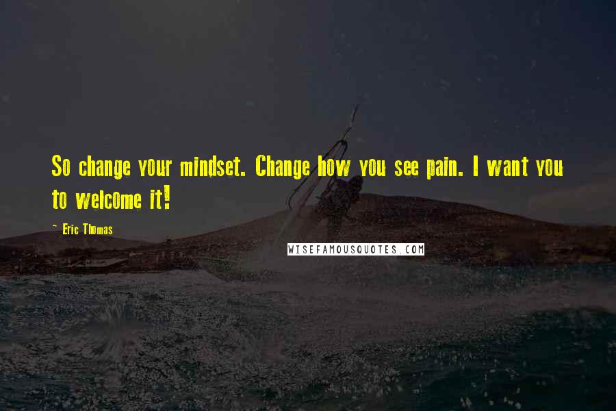 Eric Thomas Quotes: So change your mindset. Change how you see pain. I want you to welcome it!