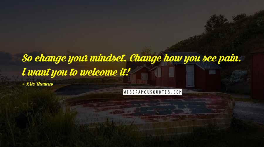 Eric Thomas Quotes: So change your mindset. Change how you see pain. I want you to welcome it!