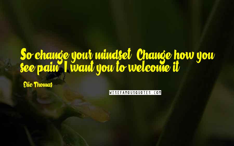 Eric Thomas Quotes: So change your mindset. Change how you see pain. I want you to welcome it!